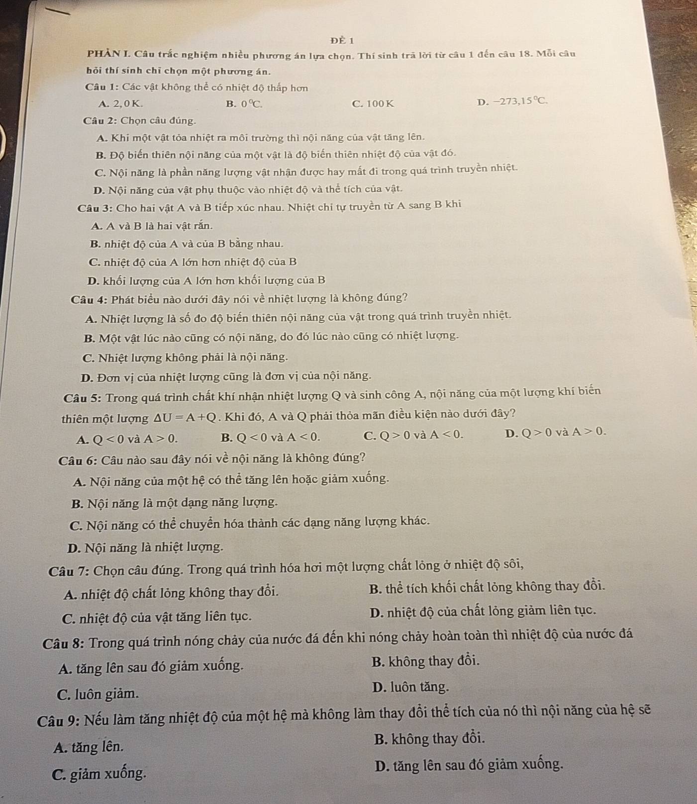 ĐÈ 1
PHÀN I. Câu trắc nghiệm nhiều phương án lựa chọn. Thí sinh trã lời từ câu 1 đến câu 18. Mỗi câu
hỏi thí sính chỉ chọn một phương án.
Câu 1: Các vật không thể có nhiệt độ thấp hơn
A. 2,0 K. B. 0°C. C. 100 K D. -273,15°C.
Câu 2: Chọn câu đúng.
A. Khi một vật tỏa nhiệt ra môi trường thì nội năng của vật tăng lên.
B. Độ biến thiên nội năng của một vật là độ biến thiên nhiệt độ của vật đó.
C. Nội năng là phần năng lượng vật nhận được hay mất đi trong quá trình truyền nhiệt.
D. Nội năng của vật phụ thuộc vào nhiệt độ và thể tích của vật.
Câu 3: Cho hai vật A và B tiếp xúc nhau. Nhiệt chi tự truyền từ A sang B khi
A. A và B là hai vật rắn.
B. nhiệt độ của A và của B bằng nhau.
C. nhiệt độ của A lớn hơn nhiệt độ của B
D. khối lượng của A lớn hơn khối lượng của B
Câu 4: Phát biểu nào dưới đây nói về nhiệt lượng là không đúng?
A. Nhiệt lượng là số đo độ biến thiên nội năng của vật trong quá trình truyền nhiệt.
B. Một vật lúc nào cũng có nội năng, do đó lúc nào cũng có nhiệt lượng.
C. Nhiệt lượng không phải là nội năng.
D. Đơn vị của nhiệt lượng cũng là đơn vị của nội năng.
Câu 5: Trong quá trình chất khí nhận nhiệt lượng Q và sinh công A, nội năng của một lượng khí biến
thiên một lượng △ U=A+Q Khi đó, A và Q phải thỏa mãn điều kiện nào dưới đây?
A. Q<0</tex> và A>0. B. Q<0</tex> và A<0. C. Q>0 và A<0. D. Q>0 và A>0.
Câu 6: Câu nào sau đây nói về nội năng là không đúng?
A. Nội năng của một hệ có thể tăng lên hoặc giảm xuống.
B. Nội năng là một dạng năng lượng.
C. Nội năng có thể chuyển hóa thành các dạng năng lượng khác.
D. Nội năng là nhiệt lượng.
Câu 7: Chọn câu đúng. Trong quá trình hóa hơi một lượng chất lỏng ở nhiệt độ sôi,
A. nhiệt độ chất lỏng không thay đổi. B. thể tích khối chất lỏng không thay đổi.
C. nhiệt độ của vật tăng liên tục. D. nhiệt độ của chất lỏng giảm liên tục.
Câu 8: Trong quá trình nóng chảy của nước đá đến khi nóng chảy hoàn toàn thì nhiệt độ của nước đá
A. tăng lên sau đó giảm xuống. B. không thay đổi.
C. luôn giảm.
D. luôn tăng.
Câu 9: Nếu làm tăng nhiệt độ của một hệ mà không làm thay đổi thể tích của nó thì nội năng của hệ sẽ
A. tăng lên. B. không thay đổi.
C. giảm xuống. D. tăng lên sau đó giảm xuống.
