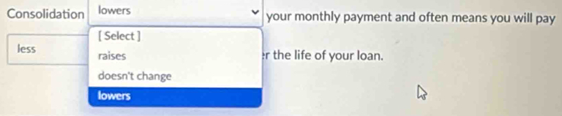 Consolidation lowers your monthly payment and often means you will pay
[ Select ]
less raises
r the life of your loan.
doesn't change
lowers