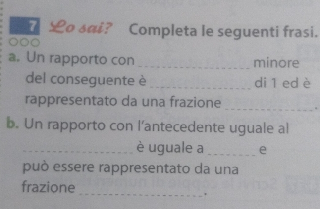 £o sai? Completa le seguenti frasi. 
a. Un rapporto con _minore 
del conseguente è _di 1 ed è 
rappresentato da una frazione 
_ 
b. Un rapporto con l’antecedente uguale al 
_è uguale a _e 
può essere rappresentato da una 
_ 
frazione 
.