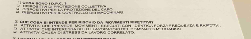 COSA SONO I D.P.C. ?
O DISPOSITIVI DI PROTEZIONE COLLETTIVA
O DISPOSITIVI PER LA PROTEZIONE DEL CAPO.
DISPOSITIVI PER IL CONTROLLO DEI MACCHINARI.
2) CHE COSA SI INTENDE PER RISCHIO DA MOVIMENTI RIPETITIVI?
ATTIVITA' CHE PREVEDE MOVIMENTI ESEGUITI CON IDENTICA FORZA FREQUENZA E RAPIDITA'.
□ ATTIVITA' CHE INTERESSA SOLO I LAVORATORI DEL COMPARTO MECCANICO.
ATTIVITA' CAUSA DI STRESS DA LAVORO CORRELATO.