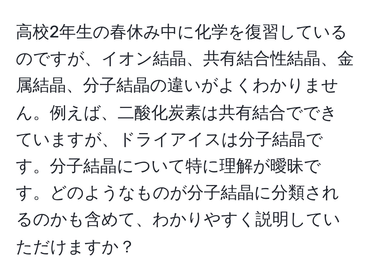 高校2年生の春休み中に化学を復習しているのですが、イオン結晶、共有結合性結晶、金属結晶、分子結晶の違いがよくわかりません。例えば、二酸化炭素は共有結合でできていますが、ドライアイスは分子結晶です。分子結晶について特に理解が曖昧です。どのようなものが分子結晶に分類されるのかも含めて、わかりやすく説明していただけますか？