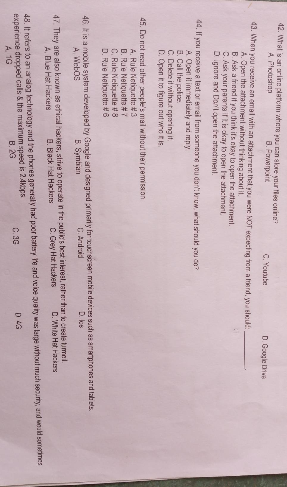 What is an online platform where you can store your files online?
A. Photoshop B. Powerpoint D. Google Drive
C. Youtube
43. When you receive an email with an attachment that you were NOT expecting from a friend, you should: _、
A. Open the attachment without thinking about it.
B. Ask a friend if you think it's okay to open the attachment.
C. Ask your parents if it is okay to open the attachment.
D. Ignore and Don't open the attachment.
44. If you receive a text or email from someone you don't know, what should you do?
A. Open it immediately and reply.
B. Call the police.
C. Delete it without opening it.
D. Open it to figure out who it is.
45. Do not read other people's mail without their permission.
A. Rule Netiquette # 3
B. Rule Netiquette # 7
C. Rule Netiquette # 8
D. Rule Netiquette # 6
46. It is a mobile system developed by Google and designed primarily for touchscreen mobile devices such as smartphones and tablets.
A. WebOS B. Symbian C. Android
D. los
47. They are also known as ethical hackers, strive to operate in the public's best interest, rather than to create turmoil.
A. Blue Hat Hackers B. Black Hat Hackers C. Grey Hat Hackers D. White Hat Hackers
48. It refers to an analog technology and the phones generally had poor battery life and voice quality was large without much security, and would sometimes
experience dropped calls & the maximum speed is 2.4kbps. C. 3G D. 4G
A. 1G
B. 2G