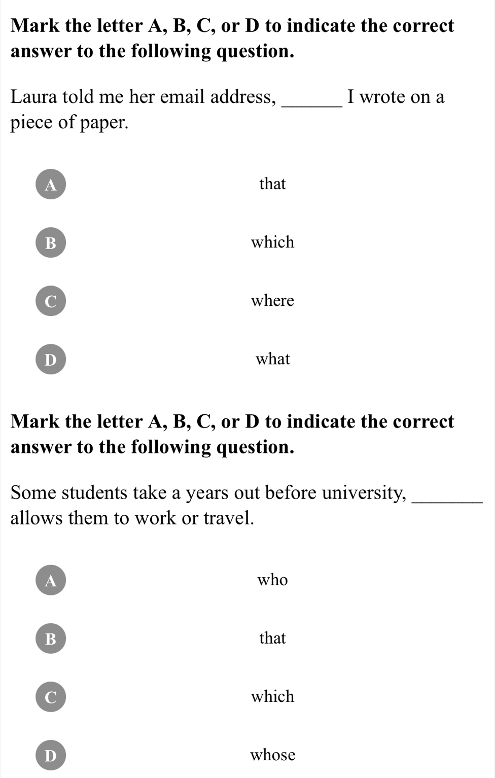 Mark the letter A, B, C, or D to indicate the correct
answer to the following question.
Laura told me her email address, _I wrote on a
piece of paper.
A that
B which
C where
D what
Mark the letter A, B, C, or D to indicate the correct
answer to the following question.
Some students take a years out before university,_
allows them to work or travel.
A who
B that
C which
D whose