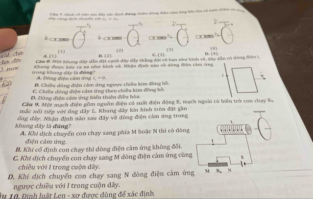 dây cùng địch chuyển với Câu 7. Hình vệ nào sau đây xác định đúng chiều dòng điện cảm ứng khi cho cả nam châm và vòng
v_1>v_y
w i
F_1 overline v_2
_ 4
B. (2). C. (3) D. (4) (4)
A. (1). (1)
(2) (3)
Câu 8. Một khung dây dẫn đặt cạnh dây dẫy thắng dài vô hạn như hình vẽ, dây dẫn có dòng điện I.
Khung được kéo ra xa như hình vẽ. Nhận định nào về dòng điện cảm ứng
trong khung dây là đúng?
A. Dòng điện cảm ứng i_c=0
B. Chiều dòng điện cảm ứng ngược chiều kim đồng hồ.
C. Chiều dòng điện cảm ứng theo chiều kim đồng hồ.
D. Dòng điện cảm ứng biến thiên điều hòa.
Câu 9. Một mạch điện gồm nguồn điện có suất điện động E, mạch ngoài có biến trở con chạy R_b
mắc nối tiếp với ống dây L. Khung dây kín hình tròn đặt gần
ống dây. Nhận định nào sau đây về dòng điện cảm ứng trong
khung dây là đúng?
A. Khi dịch chuyển con chạy sang phía M hoặc N thì có dòng
điện cảm ứng.
1
B. Khi cố định con chạy thì dòng điện cảm ứng không đối.
C. Khi dịch chuyển con chạy sang M dòng điện cảm ứng cùng E
chiều với I trong cuộn dây.
D. Khi dịch chuyển con chạy sang N dòng điện cảm ứng M R_b N
ngược chiều với I trong cuộn dây.
âu 10. Định luật Len - xơ được dùng để xác định