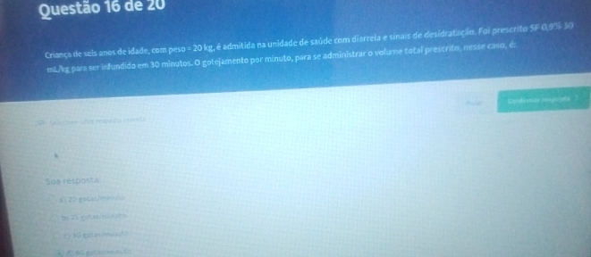 de 20
Criança de sels anos de idade, com peso -20kg , é admitida na unidade de saúde com diarrela e sinais de desidratação. Foi prescrito SF 0,9% 30
mL/kg para ser infundido em 30 minutos. O gotejamento por minuto, para se administrar o volume total prescrito, nesse caso, é:
m
M Se lecione unia respésta coneta
Sua resposta
a) 20 gstas/ininuto
bj 25 gotas/minits
21 30 gutasimnuté
* l 60 gstasim mão