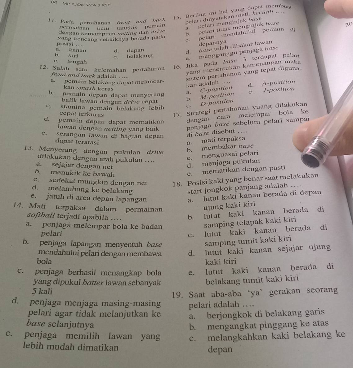 MP PJOK SMA 3 KSP
15. Berikut ini hal yang dapat membuat
pelari dinyatakan mati, kecuali ….
11. Pada pertahanan front and back
a. pelari menginjak base
permainan bulu tangkis pemain
20
dengan kemampuan netting dan drive
b. pelari tidak menginjak base
yang kencang sebaiknya berada pada
c. pelari mendahului pemain di
posisi …
depannya
a. kanan d. depan
d. base telah dibakar lawan
b. kiri
e. belakang
e. mengganggu penjaga base
c. tengah
12. Salah satu kelemahan pertahanan 16. Jika pada base 3 terdapat pelari
yang menentukan kemenangan maka
front and back adalah ….
sistem pertahanan yang tepat diguna-
a. pemain belakang dapat melancar-
kan adalah ...
kan smash keras
b. pemain depan dapat menyerang
a. C-position d. A-position
balik lawan dengan drive cepat
b. M-position e. J-position
c. stamina pemain belakang lebih
c. D-position
cepat terkuras
17. Strategi pertahanan yuang dilakukan
d. pemain depan dapat mematikan dengan cara melempar bola ke
lawan dengan netting yang baik penjaga base sebelum pelari sampai
e. serangan lawan di bagian depan di base disebut ….
dapat teratasi
a. mati terpaksa
13. Menyerang dengan pukulan drive
b. membakar base
dilakukan dengan arah pukulan ....
c. menguasai pelari
a. sejajar dengan net
d. menjaga pukulan
b. menukik ke bawah
e. mematikan dengan pasti
c. sedekat mungkin dengan net 18. Posisi kaki yang benar saat melakukan
d. melambung ke belakang start jongkok panjang adalah …
e. jatuh di area depan lapangan
a. lutut kaki kanan berada di depan
14. Mati terpaksa dalam permainan
ujung kaki kiri
softball terjadi apabila …
b. lutut kaki kanan berada di
a. penjaga melempar bola ke badan
samping telapak kaki kiri
pelari
c. lutut kaki kanan berada di
b. penjaga lapangan menyentuh base
samping tumit kaki kiri
mendahului pelari dengan membawa d. lutut kaki kanan sejajar ujung
bola kaki kiri
c. penjaga berhasil menangkap bola e. lutut kaki kanan berada di
yang dipukul batter lawan sebanyak
belakang tumit kaki kiri
5 kali
19. Saat aba-aba‘ya’gerakan seorang
d. penjaga menjaga masing-masing pelari adalah …
pelari agar tidak melanjutkan ke a. berjongkok di belakang garis
base selanjutnya b. mengangkat pinggang ke atas
e. penjaga memilih lawan yang c. melangkahkan kaki belakang ke
lebih mudah dimatikan
depan