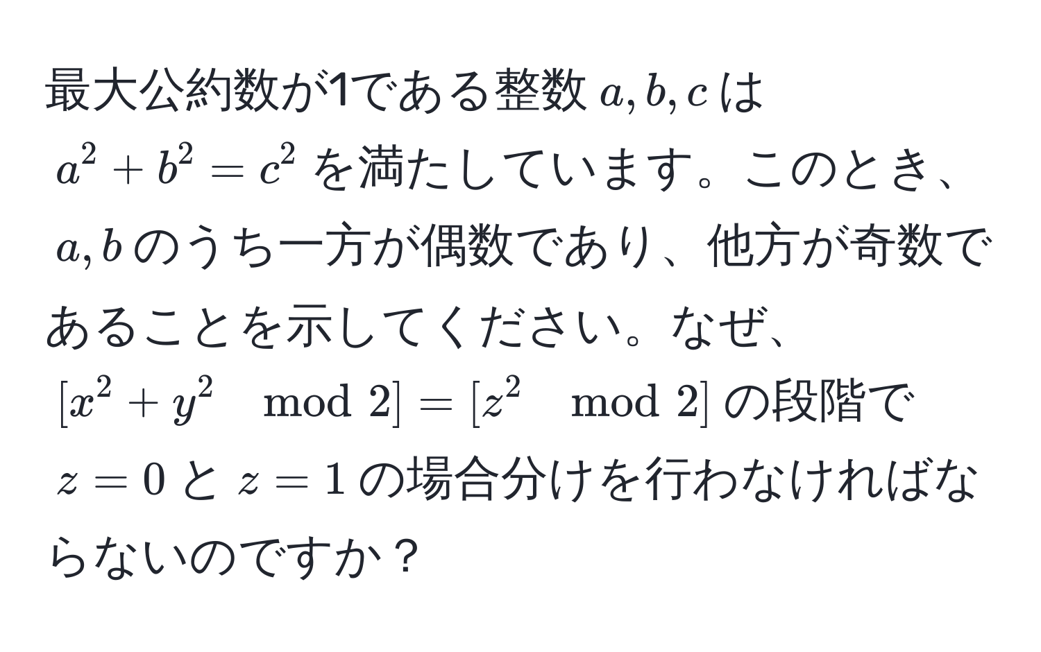 最大公約数が1である整数$a,b,c$は$a^2+b^2=c^2$を満たしています。このとき、$a,b$のうち一方が偶数であり、他方が奇数であることを示してください。なぜ、$[x^2+y^2 mod 2] = [z^2 mod 2]$の段階で$z=0$と$z=1$の場合分けを行わなければならないのですか？