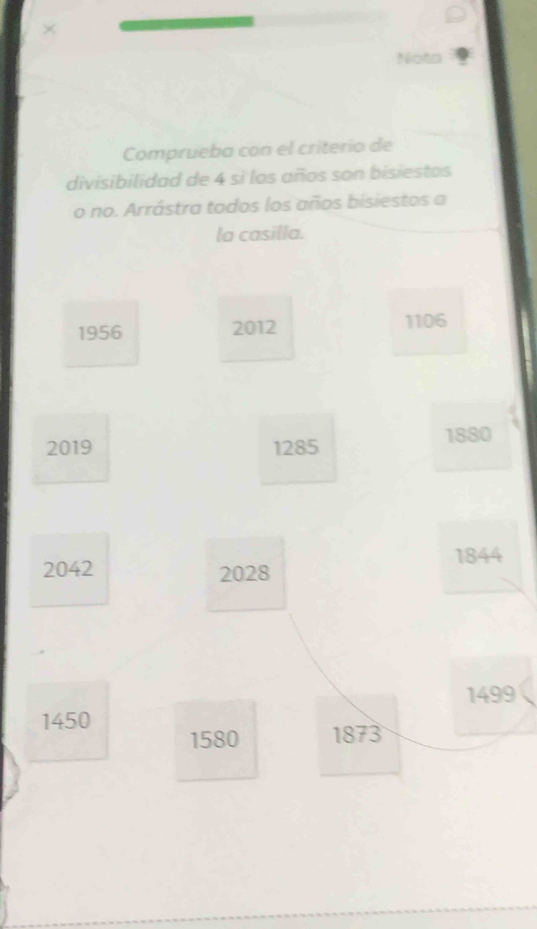 × 
Comprueba con el criterio de 
divisibilidad de 4 si los años son bisiestos 
o no. Arrástra todos los años bisiestos a 
la casilla.
1956 2012
1106
1880
2019 1285
1844
2042 2028
1499
1450
1580 1873