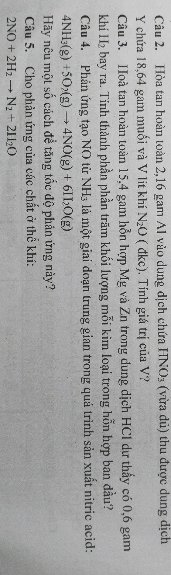 Hòa tan hoàn toàn 2, 16 gam Al vào dung dịch chứa I -INO_3; (v a đủ) thu được dung dịch 
Y chứa 18,64 gam muối và V lit khí N_2O ( đkc). Tính giá trị của V? 
Câu 3. Hoà tan hoàn toàn 15,4 gam hỗn hợp Mg và Zn trong dung dịch HCl dư thấy có 0, 6 gam 
khí H_2 bay ra. Tính thành phần phần trăm khối lượng mỗi kim loại trong hỗn hợp ban đầu? 
Câu 4. Phản ứng tạo NO từ NH_3 là một giai đoạn trung gian trong quá trình sản xuất nitric acid:
4NH_3(g)+5O_2(g)to 4NO(g)+6H_2O(g)
Hãy nêu một số cách để tăng tốc độ phản ứng này? 
Câu 5. Cho phản ứng của các chất ở thể khí:
2NO+2H_2to N_2+2H_2O