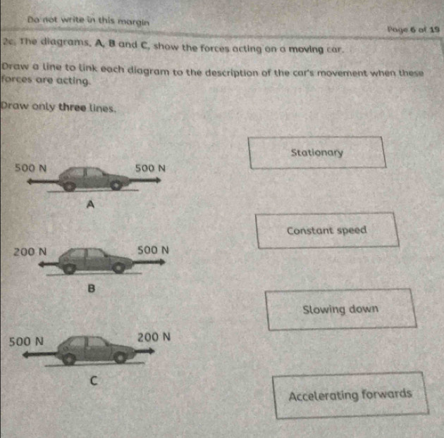 Do not write in this margin
Page 6 of 19
2c. The diagrams. A, B and C, show the forces acting on a moving car.
Draw a line to link each diagram to the description of the car’s movement when these
forces are acting.
Draw only three lines.
Stationary
Constant speed
Slowing down
C
Accelerating forwards