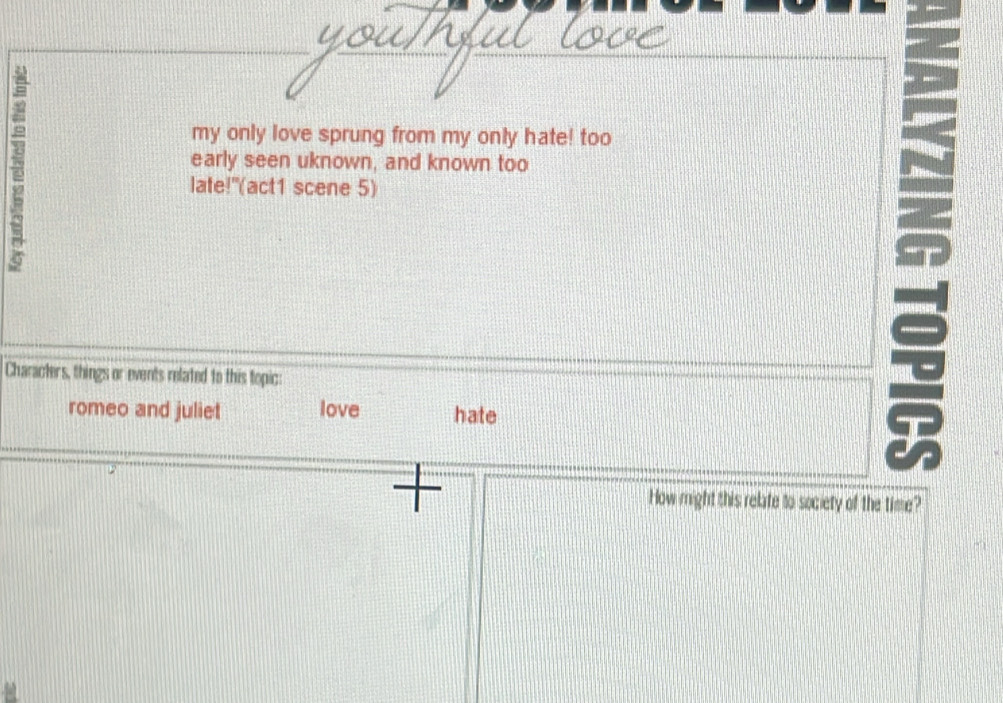 my only love sprung from my only hate! too 
early seen uknown, and known too 
late!"(act1 scene 5) 
Characters, things or events related to this topic: 
romeo and juliet love hate 
How might this relate to society of the time?