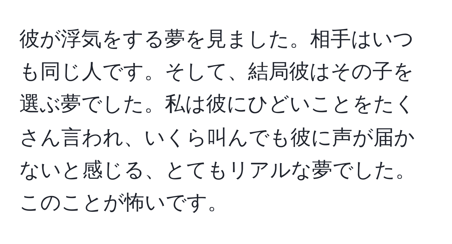 彼が浮気をする夢を見ました。相手はいつも同じ人です。そして、結局彼はその子を選ぶ夢でした。私は彼にひどいことをたくさん言われ、いくら叫んでも彼に声が届かないと感じる、とてもリアルな夢でした。このことが怖いです。