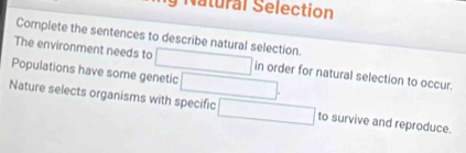 Natural Selection 
Complete the sentences to describe natural selection. 
The environment needs to in order for natural selection to occur. 
Populations have some genetic 
Nature selects organisms with specific to survive and reproduce.