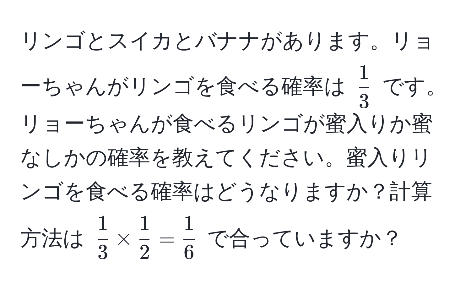 リンゴとスイカとバナナがあります。リョーちゃんがリンゴを食べる確率は $ 1/3 $ です。リョーちゃんが食べるリンゴが蜜入りか蜜なしかの確率を教えてください。蜜入りリンゴを食べる確率はどうなりますか？計算方法は $ 1/3  *  1/2  =  1/6 $ で合っていますか？