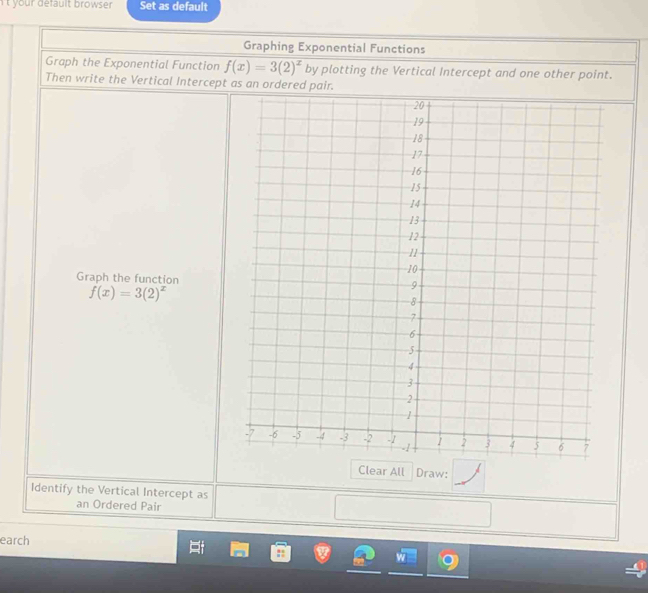 yo ur default browse . Set as default 
Graphing Exponential Functions 
Graph the Exponential Function f(x)=3(2)^x by plotting the Vertical Intercept and one other point. 
Then write the Vertical Intercept as an ordered pair. 
Graph the function
f(x)=3(2)^x
Clear All Draw: 
Identify the Vertical Intercept as 
an Ordered Pair 
earch