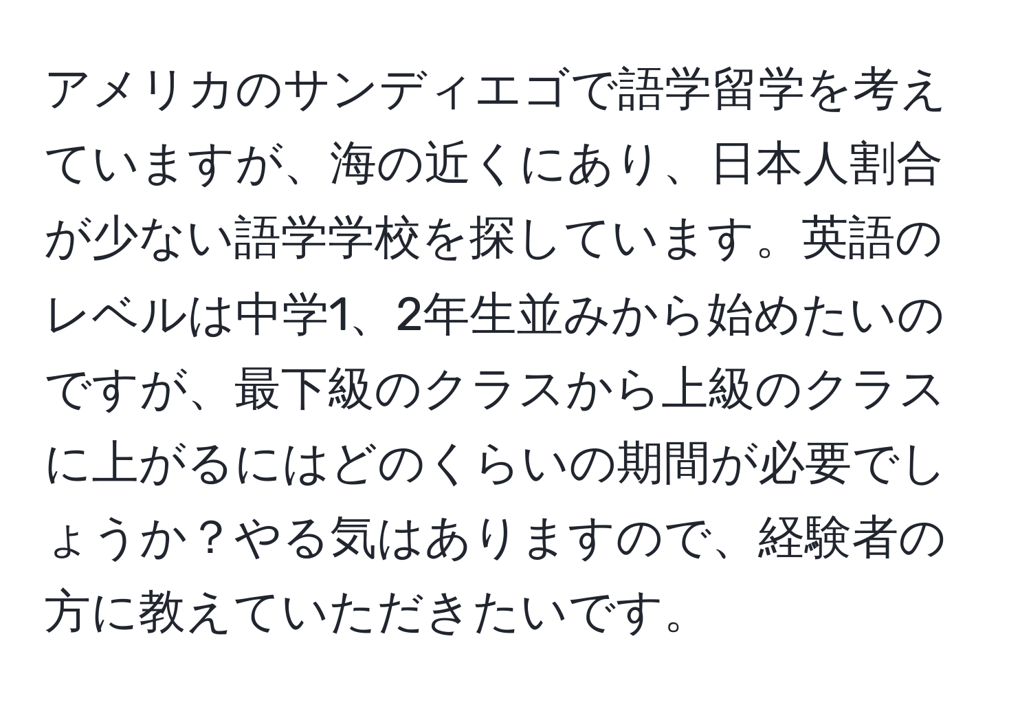 アメリカのサンディエゴで語学留学を考えていますが、海の近くにあり、日本人割合が少ない語学学校を探しています。英語のレベルは中学1、2年生並みから始めたいのですが、最下級のクラスから上級のクラスに上がるにはどのくらいの期間が必要でしょうか？やる気はありますので、経験者の方に教えていただきたいです。