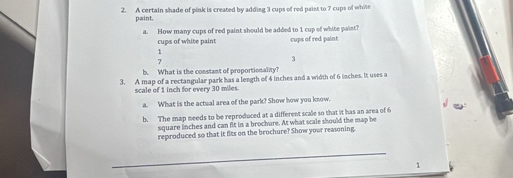 A certain shade of pink is created by adding 3 cups of red paint to 7 cups of white 
paint. 
a. How many cups of red paint should be added to 1 cup of white paint? 
cups of white paint cups of red paint
1
7
3
b. What is the constant of proportionality? 
3. A map of a rectangular park has a length of 4 inches and a width of 6 inches. It uses a 
scale of 1 inch for every 30 miles. 
a. What is the actual area of the park? Show how you know. 
b. The map needs to be reproduced at a different scale so that it has an area of 6
square inches and can fit in a brochure. At what scale should the map be 
reproduced so that it fits on the brochure? Show your reasoning. 
1