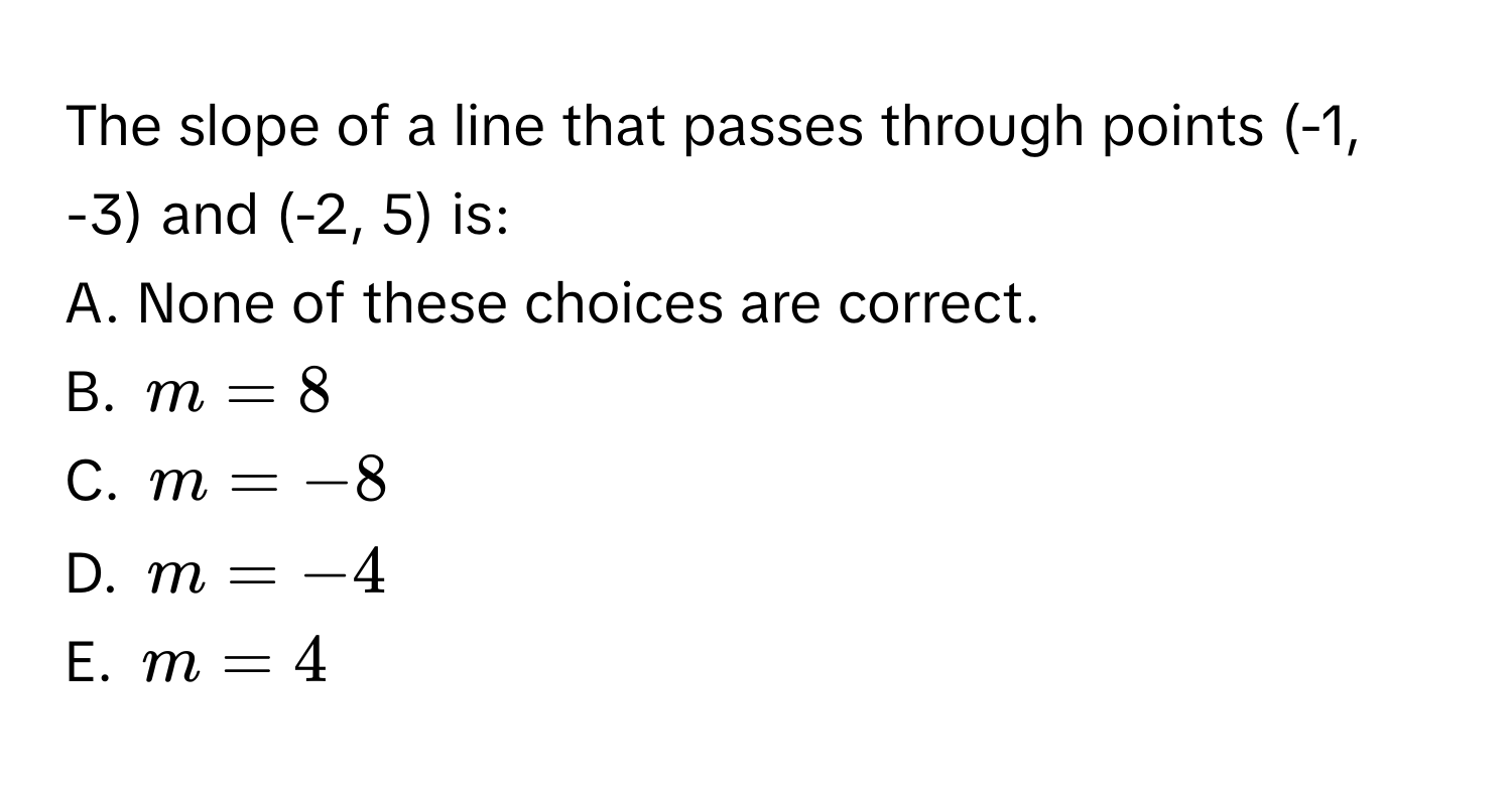 The slope of a line that passes through points (-1, -3) and (-2, 5) is:
A. None of these choices are correct.
B. $m = 8$
C. $m = -8$
D. $m = -4$
E. $m = 4$