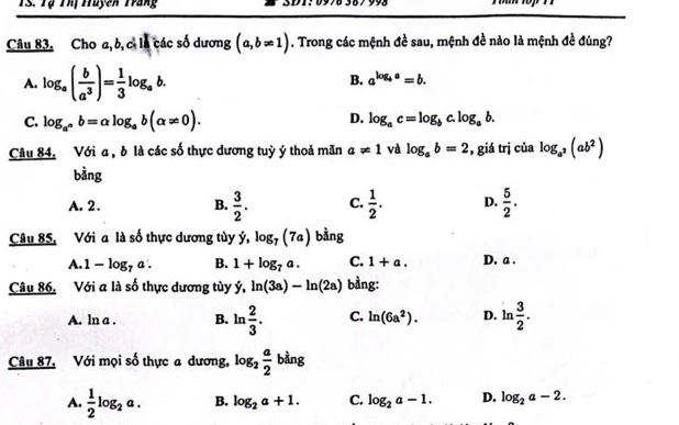 TS. Tạ Thị Huyên Trang
Câu 83. Cho a, b, cì là các số dương (a,b!= 1). Trong các mệnh đề sau, mệnh đề nào là mệnh đề đúng?
A. log _a( b/a^3 )= 1/3 log _ab.
B. a^(log _b)a=b.
D.
C. log _a^nb=alpha log _ab(alpha != 0). log _ac=log _bc.log _ab. 
Câu 84. Với a , δ là các số thực dương tuỳ ý thoả mãn a!= 1 và log _ab=2 , giá trị của log _a^2(ab^2)
bằng
A. 2. B.  3/2 . C.  1/2 . D.  5/2 . 
Câu 85, Với a là số thực dương tùy ý, log _7(7a) bằng
A. 1-log _7a. B. 1+log _7a. C. 1+a. D. a.
Câu 86. Với a là số thực dương tùy ý, ln (3a)-ln (2a) bằng:
A. ln a . B. ln  2/3 . C. ln (6a^2). D. lr  3/2 . 
- 
Câu 87, Với mọi số thực a dương, log _2 a/2 bin g
A.  1/2 log _2a. B. log _2a+1. C. log _2a-1. D. log _2a-2.