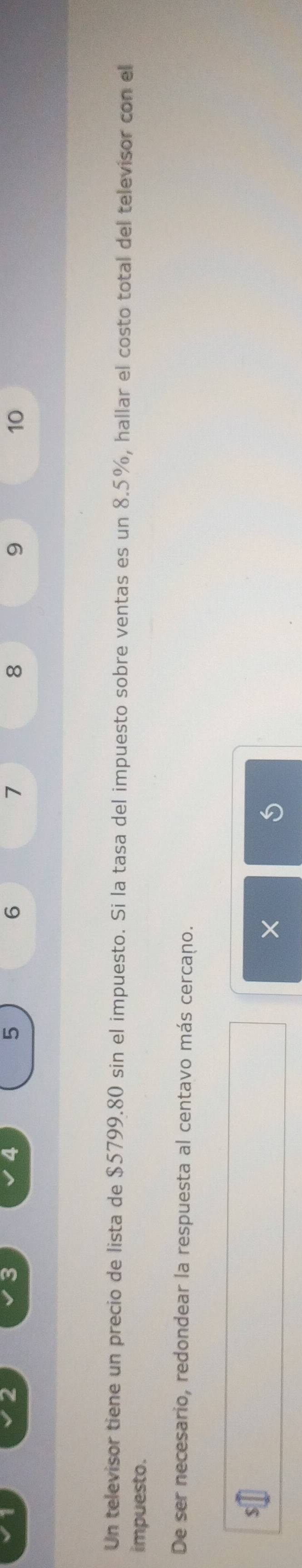 4
5
6
7
8
9
10
Un televisor tiene un precio de lista de $5799.80 sin el impuesto. Si la tasa del impuesto sobre ventas es un 8.5%, hallar el costo total del televisor con el 
impuesto. 
De ser necesario, redondear la respuesta al centavo más cercano.
$
×