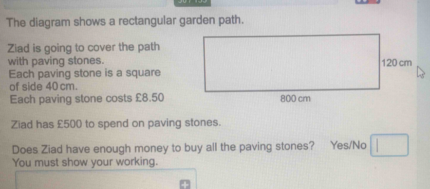 The diagram shows a rectangular garden path. 
Ziad is going to cover the path 
with paving stones. 
Each paving stone is a square 
of side 40 cm. 
Each paving stone costs £8.50
Ziad has £500 to spend on paving stones. 
Does Ziad have enough money to buy all the paving stones? Yes/No □ 
You must show your working.