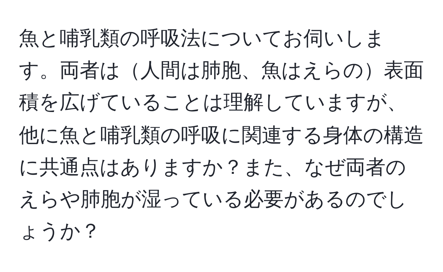 魚と哺乳類の呼吸法についてお伺いします。両者は人間は肺胞、魚はえらの表面積を広げていることは理解していますが、他に魚と哺乳類の呼吸に関連する身体の構造に共通点はありますか？また、なぜ両者のえらや肺胞が湿っている必要があるのでしょうか？