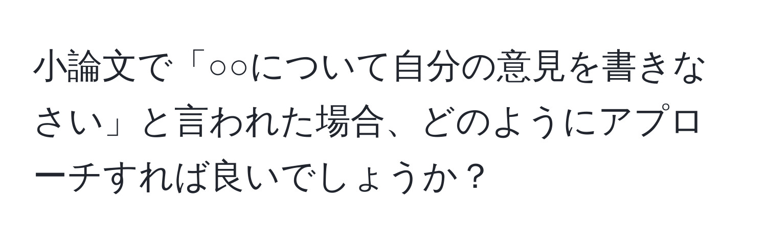 小論文で「○○について自分の意見を書きなさい」と言われた場合、どのようにアプローチすれば良いでしょうか？