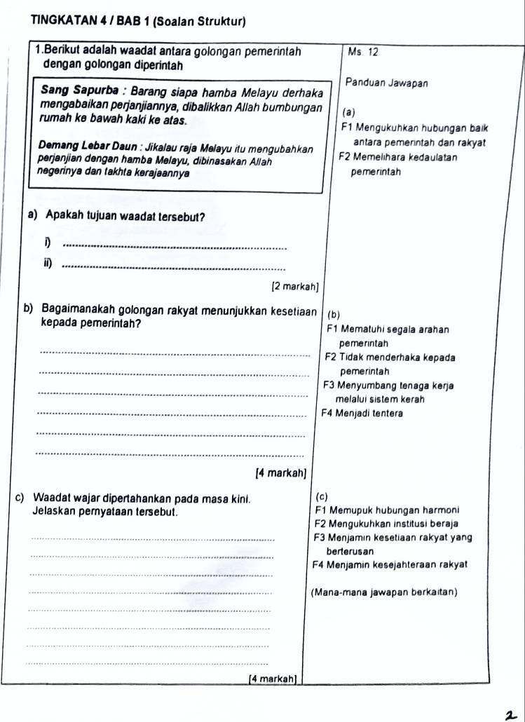 TINGKATAN 4 / BAB 1 (Soalan Struktur)
1.Berikut adalah waadat antara golongan pemerintah Ms. 12
dengan golongan diperintah
Panduan Jawapan
Sang Sapurba : Barang siapa hamba Melayu derhaka
mengabaikan perjanjiannya, dibalikkan Allah bumbungan
rumah ke bawah kaki ke atas. (a)
F1 Mengukuhkan hubungan baik
Demang Lebar Daun : Jikalau raja Melayu itu mengubahkan antara pemerntah dan rakyat
perjanjian dengan hamba Melayu, dibinasakan Allah F2 Memelihara kedaulatan
negerinya dan takhta kerajaannya pemerintah
a) Apakah tujuan waadat tersebut?
_1
_i
[2 markah]
b) Bagaimanakah golongan rakyat menunjukkan kesetiaan (b )
kepada pemerintah? F1 Mematuhi segala arahan
_
pemerintah
F2 Tidak menderhaka kepada
_pemerintah
_
F3 Menyumbang tenaga kerja
melalui sistem keräh
_F4 Menjadi tentera
_
_
[4 markah]
c) Waadat wajar dipertahankan pada masa kini. (c)
Jelaskan pernyataan tersebut. F1 Memupuk hubungan harmoni
F2 Mengukuhkan institusi beraja
_F3 Menjamin kesetiaan rakyat yan
_
berterusan
_
F4 Menjamin kesejahteraan rakyat
_(Mana-mana jawapan berkaitan)
_
_
_
_
[4 markah]