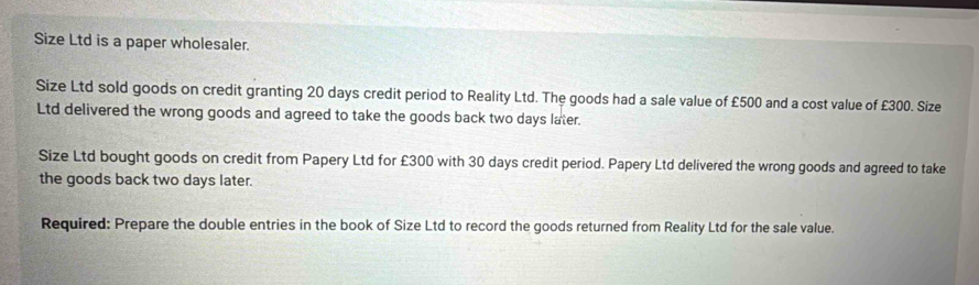 Size Ltd is a paper wholesaler. 
Size Ltd sold goods on credit granting 20 days credit period to Reality Ltd. The goods had a sale value of £500 and a cost value of £300. Size 
Ltd delivered the wrong goods and agreed to take the goods back two days later. 
Size Ltd bought goods on credit from Papery Ltd for £300 with 30 days credit period. Papery Ltd delivered the wrong goods and agreed to take 
the goods back two days later. 
Required: Prepare the double entries in the book of Size Ltd to record the goods returned from Reality Ltd for the sale value.