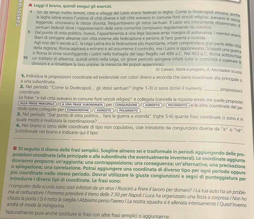 A Leggi il brano, quindi esegui gli esercizi.
Sin da tempi molto remoti, città e villaggi del Lazio erano federati in leghe. Come la Dodecàpoli etrusca, anche
le leghe latine erano l'unione di città diverse e tali città avevano in comune forti vincoli religiosi; avevano le stesse
leggende, onoravano le stesse divinità, frequentavano gli stessi santuari. Il Lazio era interamente disseminato d
santuari federali dove i rappresentanti delle varie comunità compivano regolarmente riti collettivi.
5 Dal punto di vista político, invece, l'appartenenza a una lega lasciava ampi margini di autonomia: i membri erand
liberi di stringere alleanze con città esterne alla federazione e persino di farsi guerra a vicenda.
Agli inizi del V secolo a.C. la Lega Latina era la federazione più importante, infatti comprendeva gran parte delle città
della regione; Roma aspirava a entrarvi e ad assumerne il controllo, ma i Latini si opponevano. Scoppiò una guerra
e Roma la vinse sconfiggendo i Latini nella battaglia del lago Regillo nel 499 a.C. Nel 493 a C. Roma sottoscrisse
10 un trattato di alleanza, quindi entrò nella Lega, un grave pericolo spingeva infatti tutte le comunità a superare la
divisioni e a rinsaldare la loro unione: la minaccia dei popoli appenninici. (V. Calvani, Storia e progetto, A. Mondadori scuola)
Individua le proposizioni coordinate ed evidenziale con colori diversi a seconda che siano coordinate alla principale o
a una subordinata.
2. Nel periodo "Come la Dodecàpoli... gli stessi santuari” (righe 1-3) ci sono (scrivi il numero) _proposizioni
coordinate.
La frase "e tali città avevano in comune forti vincoli religiosi" è collegata (cancella la risposta errata tra quelle proposte)
alla FrASE principale » / α una frase subordinata) реr «congiunzionE » / aSinDEto  / PousindεTo ) é le altre coordinate del pe
ríodo sοñο collegate per (congiunzionε) / (αsindετο ) / (polisindετo
_
3. Nel periodo "Dal punto di vista politico... farsi la guerra a vicenda" (righe 5-6) quante frasi coordinate ci sono e in
quale modo è realizzata la coordinazione?
4. Nel brano ci sono delle coordinate di tipo non copulativo, cioè introdotte da congiunzioni diverse da "e" o "né"
_
Sottolineale nel brano e indicane qui il tipo:
_
_
_
B Di seguito ti diamo delle frasi semplici. Scegline almeno sei e trasformale in periodi aggiungendo delle pro-
posizioni coordinate (alla principale o alle subordinate che eventualmente inventerai). Le coordinate aggiunte
dovranno proporre: un’aggiunta; una contrapposizione; una conseguenza; un’alternativa; una precisazione
o spiegazione; una correlazione. Potrai aggiungere una coordinata di diverso tipo per ogni periodo oppure
più coordinate nello stesso periodo. Dovrai utilizzare le giuste congiunzioni e segni di punteggiatura per
introdurre i diversi tipi di coordinate. Le frasi sono:
l computer della scuola sono stati infettati da un virus / Riuscirò a finire il lavoro per domani? / La tua auto ha un proble-
ma al carburatore / Potremo prendere il treno delle 7.50 per Napoli / Luca ha organizzato una festa a sorpresa / Non ho
chiuso la porta / Si è rotta la sveglia / Abbiamo perso l'aereo / La nostra squadra si è allenata intensamente / Quest'inverno
andrà di moda la minigonna
Naturalmente puoi anche sostituire le frasi con altre frasi semplici o aggiungerne.