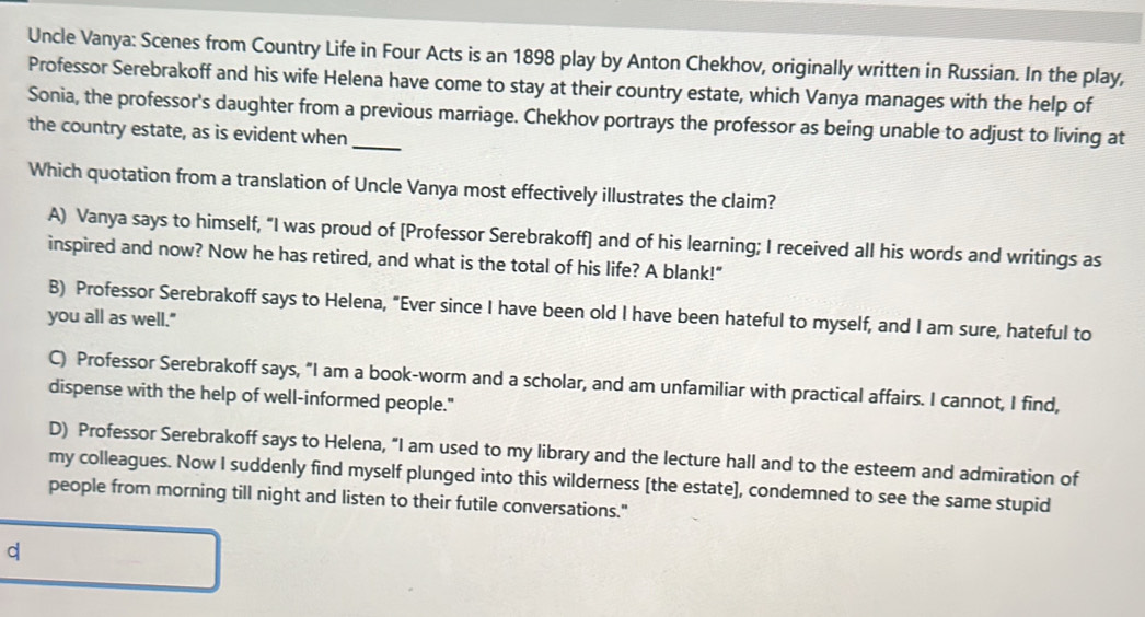 Uncle Vanya: Scenes from Country Life in Four Acts is an 1898 play by Anton Chekhov, originally written in Russian. In the play,
Professor Serebrakoff and his wife Helena have come to stay at their country estate, which Vanya manages with the help of
Sonia, the professor's daughter from a previous marriage. Chekhov portrays the professor as being unable to adjust to living at
the country estate, as is evident when
Which quotation from a translation of Uncle Vanya most effectively illustrates the claim?
A) Vanya says to himself, “I was proud of [Professor Serebrakoff] and of his learning; I received all his words and writings as
inspired and now? Now he has retired, and what is the total of his life? A blank!"
B) Professor Serebrakoff says to Helena, "Ever since I have been old I have been hateful to myself, and I am sure, hateful to
you all as well."
C) Professor Serebrakoff says, "I am a book-worm and a scholar, and am unfamiliar with practical affairs. I cannot, I find,
dispense with the help of well-informed people."
D) Professor Serebrakoff says to Helena, “I am used to my library and the lecture hall and to the esteem and admiration of
my colleagues. Now I suddenly find myself plunged into this wilderness [the estate], condemned to see the same stupid
people from morning till night and listen to their futile conversations."
d