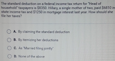 The standard deduction on a federal income tax return for "Head of
household" taxpayers is $8350. Hillary, a single mother of two, paid $6810 in
state income tax and $1250 in mortgage interest last year. How should she
file her taxes?
A. By claiming the standard deduction
B.By itemizing her deductions
C. As "Married filing jointly"
D. None of the above