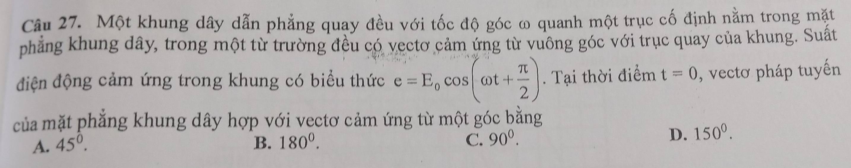 Một khung dây dẫn phẳng quay đều với tốc độ góc ω quanh một trục cố định nằm trong mặt
phẳng khung dây, trong một từ trường đều có vectơ cảm ứng từ vuông góc với trục quay của khung. Suất
điện động cảm ứng trong khung có biểu thức e=E_0cos (omega t+ π /2 ). Tại thời điểm t=0 , vectơ pháp tuyến
của mặt phẳng khung dây hợp với vectơ cảm ứng từ một góc bằng
A. 45^0. B. 180^0. C. 90^0.
D. 150^0.