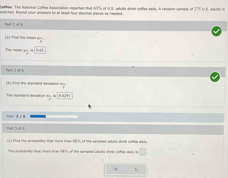 Coffee: The National Coffee Association reported that 63% of U.S. adults drink coffee daily. A random sample of 275 U.S. adults is 
selected. Round your answers to at least four decimal places as needed. 
Part 1 of 6 
(a) Find the mean μ.
p
The mean μ is 0.63
p
Part 2 of 6 
(b) Find the standard deviation σ.
p
The standard deviation σ is 0.0291
p
Part: 2 / 6 
Part 3 of 6 
(c) Find the probability that more than 68% of the sampled adults drink coffee daily. 
The probability that more than 68% of the sampled adults drink coffee daily is □.