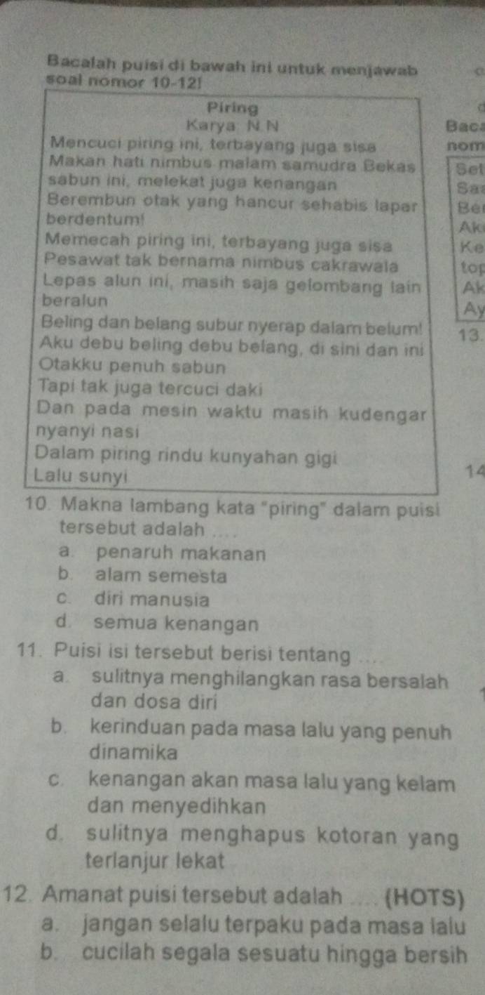 Bacalah puisi di bawah ini untuk menjawab a
soal nomor 10-12!
Piring
Karya N N Bac
Mencuci piring ini, terbayang juga sisa nom
Makan hati nimbus malam samudra Bekas Set
sabun ini, melekat juga kenangan Sa
Berembun otak yang hancur sehabis lapar Be
berdentum! Aki
Memecah piring ini, terbayang juga sisa Ke
Pesawat tak bernama nimbus cakrawala top
Lepas alun ini, masih saja gelombang lain Ak
beralun
Ay
Beling dan belang subur nyerap dalam belum! 13.
Aku debu beling debu befang, di sini dan ini
Otakku penuh sabun
Tapi tak juga tercuci daki
Dan pada mesin waktu masih kudengar
nyanyi nasi
Dalam piring rindu kunyahan gigi
Lalu sunyi
14
10. Makna lambang kata "piring" dalam puisi
tersebut adalah
a. penaruh makanan
b. alam semesta
c. diri manusia
d semua kenangan
11. Puisi isi tersebut berisi tentang
a sulitnya menghilangkan rasa bersalah
dan dosa dirí
b. kerinduan pada masa lalu yang penuh
dinamika
c. kenangan akan masa lalu yang kelam
dan menyedihkan
d. sulitnya menghapus kotoran yang
terlanjur lekat
12. Amanat puisi tersebut adalah .... (HOTS)
a. jangan selalu terpaku pada masa ialu
b. cucilah segala sesuatu hingga bersih