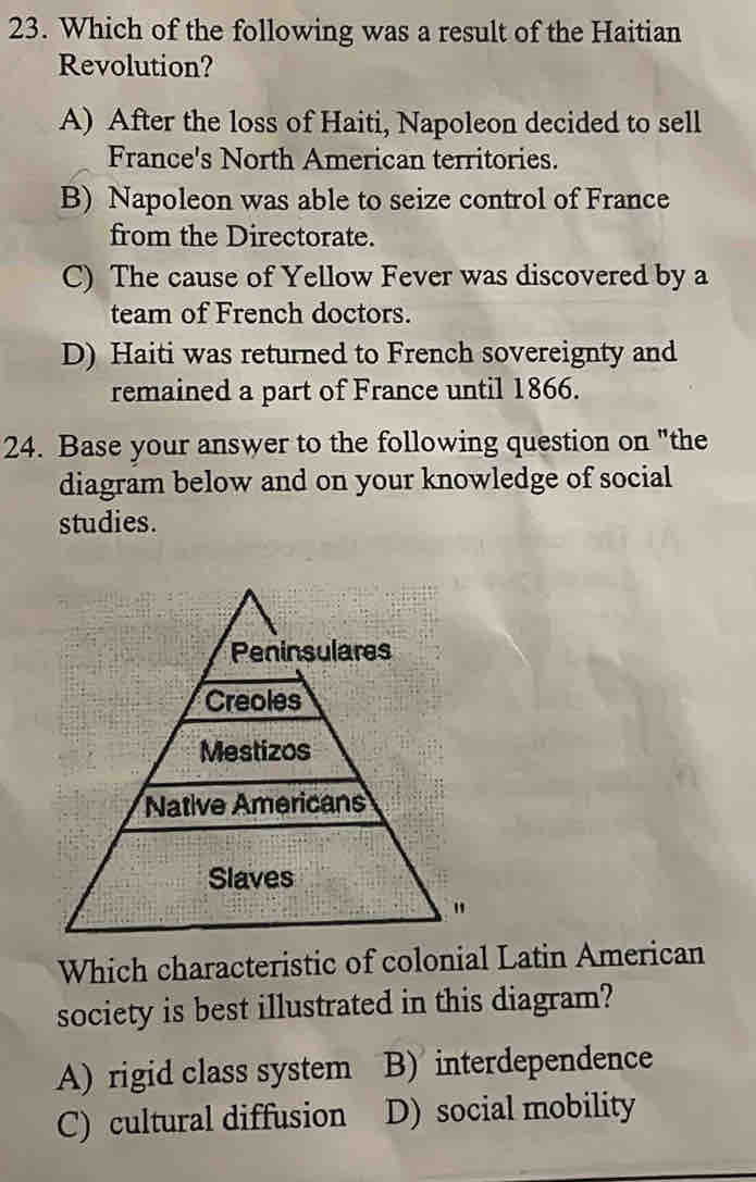 Which of the following was a result of the Haitian
Revolution?
A) After the loss of Haiti, Napoleon decided to sell
France's North American territories.
B) Napoleon was able to seize control of France
from the Directorate.
C) The cause of Yellow Fever was discovered by a
team of French doctors.
D) Haiti was returned to French sovereignty and
remained a part of France until 1866.
24. Base your answer to the following question on "the
diagram below and on your knowledge of social
studies.
Which characteristic of colonial Latin American
society is best illustrated in this diagram?
A) rigid class system B) interdependence
C) cultural diffusion D) social mobility