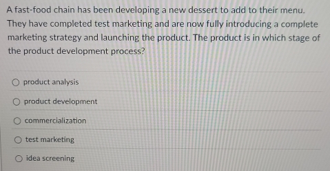 A fast-food chain has been developing a new dessert to add to their menu.
They have completed test marketing and are now fully introducing a complete
marketing strategy and launching the product. The product is in which stage of
the product development process?
product analysis
product development
commercialization
test marketing
idea screening