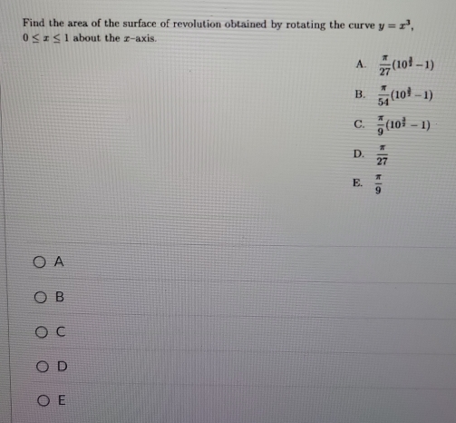 Find the area of the surface of revolution obtained by rotating the curve y=x^3,
0≤ x≤ 1 about the z -axis.
A.  π /27 (10^(frac 3)2-1)
B.  π /54 (10^(frac 3)2-1)
C.  π /9 (10^(frac 3)2-1)
D.  π /27 
E.  π /9 
A
B
C
D
E