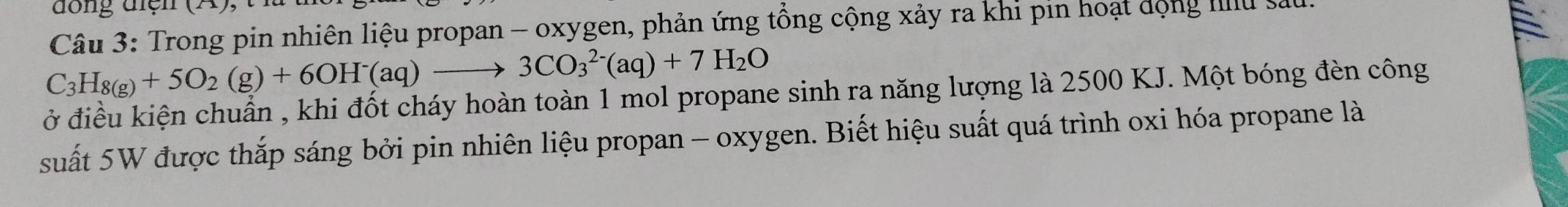 Trong pin nhiên liệu propan - oxygen, phản ứng tổng cộng xảy ra khi pin hoạt dộng IIlu s
C_3H_8(g)+5O_2(g)+6OH^-(aq)to 3CO_3^((2-)(aq)+7H_2)O
ở điều kiện chuẩn , khi đốt cháy hoàn toàn 1 mol propane sinh ra năng lượng là 2500 KJ. Một bóng đèn công 
suất 5W được thắp sáng bởi pin nhiên liệu propan - oxygen. Biết hiệu suất quá trình oxi hóa propane là