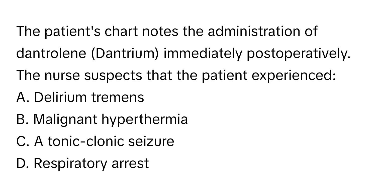 The patient's chart notes the administration of dantrolene (Dantrium) immediately postoperatively. The nurse suspects that the patient experienced:

A. Delirium tremens
B. Malignant hyperthermia
C. A tonic-clonic seizure
D. Respiratory arrest