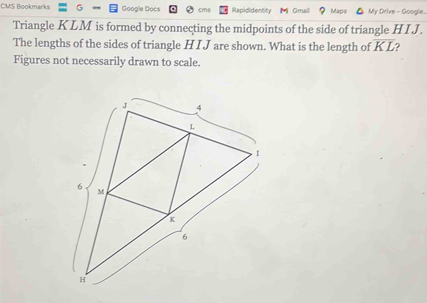 CMS Bookmarks 3 Google Docs cms RapidIdentity Gmail Maps My Drive - Google.. 
Triangle KLM is formed by connecting the midpoints of the side of triangle HI J. 
The lengths of the sides of triangle H I J are shown. What is the length of overline KL 2 
Figures not necessarily drawn to scale.