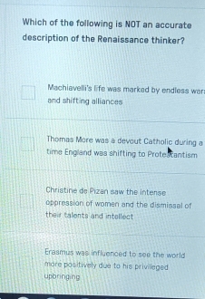 Which of the following is NOT an accurate
description of the Renaissance thinker?
Machiavelli's life was marked by endless war:
and shifting alliances
Thomas More was a devout Catholic during a
time England was shifting to Protestantism
Christine de Pizan saw the interse
oppression of women and the dismissal of
their talents and intellect
Erasmus was influenced to see the world
more positively due to his privileged .
upbringing