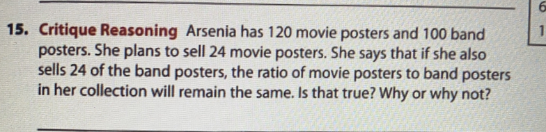 6 
15. Critique Reasoning Arsenia has 120 movie posters and 100 band 1
posters. She plans to sell 24 movie posters. She says that if she also 
sells 24 of the band posters, the ratio of movie posters to band posters 
in her collection will remain the same. Is that true? Why or why not?