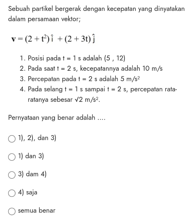 Sebuah partikel bergerak dengan kecepatan yang dinyatakan
dalam persamaan vektor;
v=(2+t^2)hat i+(2+3t)hat j
1. Posisi pada t=1 s adalah (5,12)
2. Pada saat t=2s , kecepatannya adalah 10 m/s
3. Percepatan pada t=2s adalah 5m/s^2
4. Pada selang t=1s I sampai t=2s , percepatan rata-
ratanya sebesar sqrt(2)m/s^2. 
Pernyataan yang benar adalah ....
1),2) , dan 3)
1) dan 3)
3) dam 4)
4) saja
semua benar