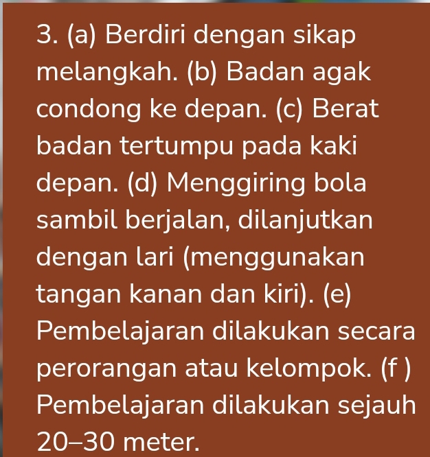 Berdiri dengan sikap 
melangkah. (b) Badan agak 
condong ke depan. (c) Berat 
badan tertumpu pada kaki 
depan. (d) Menggiring bola 
sambil berjalan, dilanjutkan 
dengan lari (menggunakan 
tangan kanan dan kiri). (e) 
Pembelajaran dilakukan secara 
perorangan atau kelompok. (f ) 
Pembelajaran dilakukan sejauh
20-30 meter.