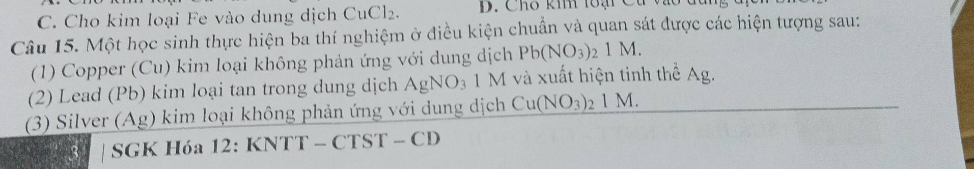 Cho kim loại Fe vào dung dịch CuCl₂. 
D. Cho kim lo ại 
Câu 15. Một học sinh thực hiện ba thí nghiệm ở điều kiện chuẩn và quan sát được các hiện tượng sau: 
(1) Copper (Cu) kim loại không phản ứng với dung dịch Pb(NO_3)_21M. 
(2) Lead (Pb) kim loại tan trong dung dịch AgNO_3 1 N I và xuất hiện tinh thể Ag. 
(3) Silver (Ag) kim loại không phản ứng với dung dịch Cu(NO_3)_21M. 
| SGK Hóa 12: KNTT - CTST - CD