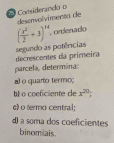 Considerando o 
desenvolvimento de
( x^2/2 +3)^14, , ordenado 
segundo as potências 
decrescentes da primeira 
parcela, determina: 
a) o quarto termo; 
b) o coeficiente de x^(20); 
c) o termo central; 
d) a soma dos coeficientes 
binomiais.