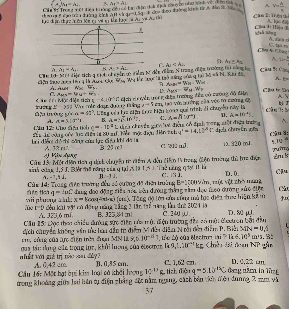 A. A_1=A_2. B. A_1>A_2.
Câu 9: Trong một điện trường đều có hai điện tích dịch chuyển như hình vẽ: điện tích c 
theo quỹ đạo tròn đường kính AB và q_2=0,5q_1 đi dọc theo đường kính từ A đến B. Nếu đ A. V= A/q .
lực điện thực hiện lên q1 và q2 lần lượt là A1 và A_2 thì
Cầu 2: Điện thể
A. lực điệ
A  Câu 3: Hiệu đi
E khả năng
A. sinh c
C. tạo ra
Câu 4: Công
B
C. A_1
D. A_1≌ A_2. A. U=frac A
A. A_1=A_2. B. A_1>A_2.
Câu 10: Một điện tích q dịch chuyển từ điểm M đến điểm N trong điện trường thì công lực  Câu 5: Côn
điện thực hiện lên q là AMN W_M,W_N lần lượt là thế năng của q tại M và N. Khi đó,
1. Gọi
A. E=
B. A_MN=W_N-W_M.
A. A_MN=W_M-W_N. Câu 6: Đơ
D. A_MN=W_M.W_N
C. A_MN=W_M+W_N.
Câu 11: Một điện tích q=4.10^(-6)C dịch chuyển trong điện trường đều có cường độ điện A. V
trường E=500 V/m trên đoạn đường thắng s=5cm , tạo với hướng của véc tơ cường độ
b) T
điện trường góc alpha =60° 2. Công của lực điện thực hiện trong quá trình di chuyển này là Câu 7:N
A. A=5.10^(-5)J. B. A=5sqrt(3).10^(-5)J. C. A=sqrt(3).10^(-4)J. D. A=10^(-4)J.
Câu 12: Cho điện tích q=+10^(-8)C dịch chuyển giữa hai điểm cố định trong một điện trường A.
đều thì công của lực điện là 80 mJ. Nếu một điện điện tích q^,=+4.10^(-9)C dịch chuyển giữa
Câu 8:
hai điểm đó thì công của lực điện khi đó là
A. 32 mJ. B. 20 mJ. C. 200 mJ. D. 320 mJ. 5.10^(-10)
trường
c) Vận dụng
Câu 13: Một điện tích q dịch chuyển từ điểm A đến điểm B trong điện trường thì lực điện tấm k
sinh công 1,5 J. Biết thế năng của q tại A-là 1,5 J. Thế năng q tại B là Câu
A. -1,5 J. B. -3 J. C. +3 J. D. 0.
Câu 14: Trong điện trường đều có cường độ điện trường E=1000V/m 1, một vật nhỏ mang
điện tích q=2mu C đang dao động điều hòa trên đường thẳng nằm dọc theo đường sức điện Câu
với phương trình: x=8cos (4π t-π ) (cm). Tổng độ lớn của công mà lực điện thực hiện kể từ đưç
lúc t=0 đến khi vật có động năng bằng 3 lần thế năng lần thứ 2024 là
A. 323,6 mJ. B. 323,84 mJ. C. 240 μJ. D. 80 μJ.
Câu 15: Dọc theo chiều đường sức điện của một điện trường đều có một êlectron bắt đầu
dịch chuyển không vận tốc ban đầu từ điểm M đến điểm N rồi đến điểm P. Biết MN=0,6 C
cm, công của lực điện trên đoạn MN là 9,6.10^(-18)J , tốc độ của êlectron tại P là 6.10^6m/ s. Bỏ
qua tác dụng của trọng lực, khối lượng của êlectron là 9,1.10^(-31)kg;. Chiều dài đoạn NP gần
nhất với giá trị nào sau đây? D. 0,22 cm.
A. 0,42 cm. B. 0,85 cm. C. 1,62 cm.
Câu 16: Một hạt bụi kim loại có khổi lượng 10^(-10)g , tích điện q=5.10^(-15)C đang nằm lơ lửng
trong khoảng giữa hai bản tụ điện phẳng đặt nằm ngang, cách bản tích điện dương 2 mm và
37