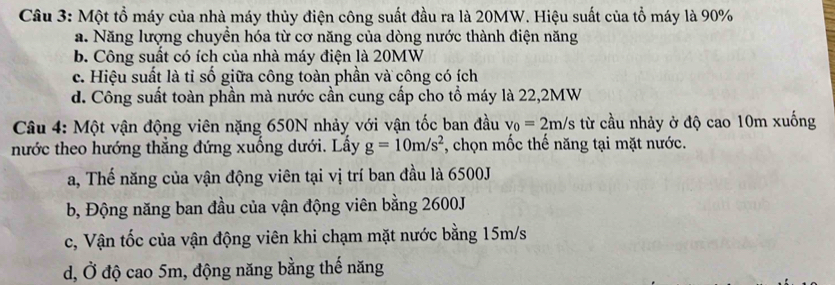 Một tổ máy của nhà máy thủy điện công suất đầu ra là 20MW. Hiệu suất của tổ máy là 90%
a. Năng lượng chuyền hóa từ cơ năng của dòng nước thành điện năng
b. Công suất có ích của nhà máy điện là 20MW
c. Hiệu suất là tỉ số giữa công toàn phần và công có ích
d. Công suất toàn phần mà nước cần cung cấp cho tổ máy là 22, 2MW
Câu 4: Một vận động viên nặng 650N nhảy với vận tốc ban đầu v_0=2m/s từ cầu nhảy ở độ cao 10m xuống
nước theo hướng thẳng đứng xuống dưới. Lấy g=10m/s^2 *, chọn mốc thế năng tại mặt nước.
a, Thế năng của vận động viên tại vị trí ban đầu là 6500J
b, Động năng ban đầu của vận động viên bằng 2600J
c, Vận tốc của vận động viên khi chạm mặt nước bằng 15m/s
d, Ở độ cao 5m, động năng bằng thế năng