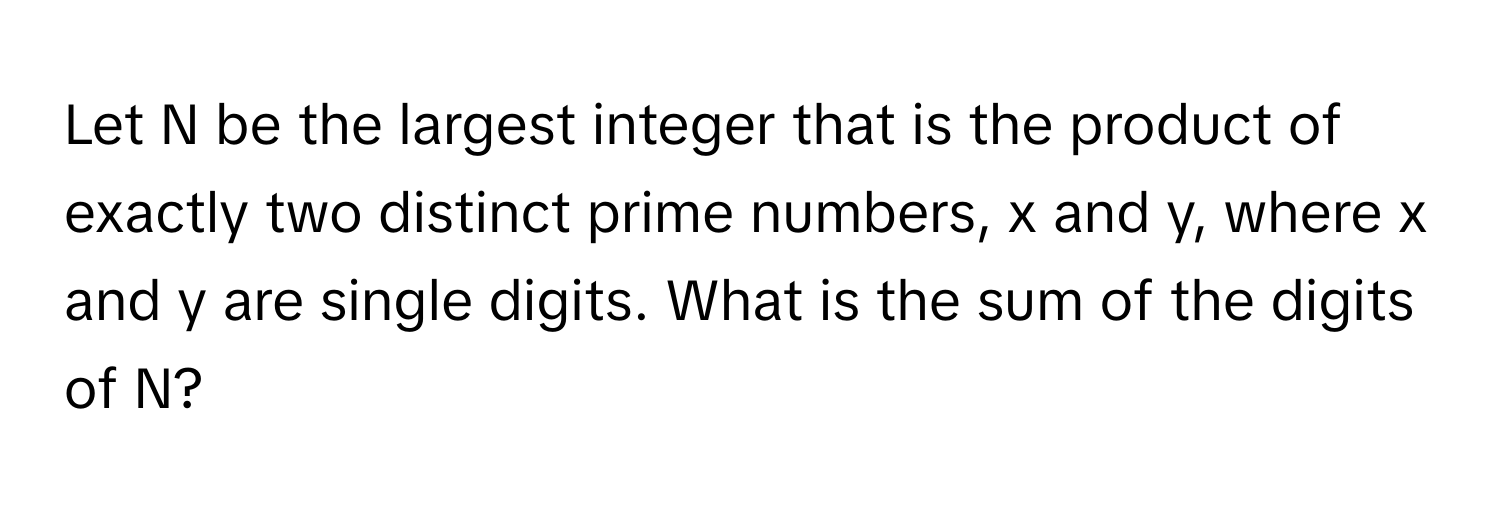 Let N be the largest integer that is the product of exactly two distinct prime numbers, x and y, where x and y are single digits. What is the sum of the digits of N?